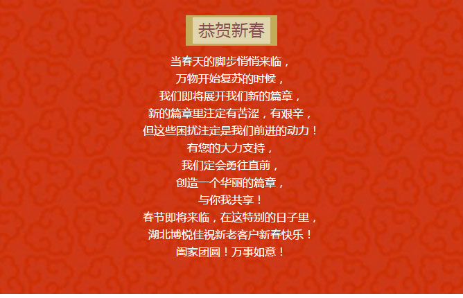 當(dāng)春天的腳步悄悄來臨， 萬物開始復(fù)蘇的時(shí)候， 我們即將展開我們新的篇章， 新的篇章里注定有苦澀，有艱辛， 但這些困擾注定是我們前進(jìn)的動(dòng)力！ 有您的大力支持， 我們定會(huì)勇往直前， 創(chuàng)造一個(gè)華麗的篇章， 與你我共享！ 春節(jié)即將來臨，在這特別的日子里， 湖北博悅佳祝新老客戶新春快樂！ 闔家團(tuán)圓！萬事如意！